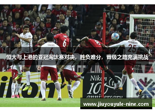 恒大与上港的亚冠淘汰赛对决，胜负难分，晋级之路充满挑战